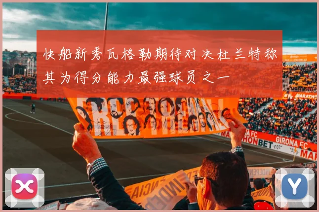 快船新秀瓦格勒期待对决杜兰特称其为得分能力最强球员之一