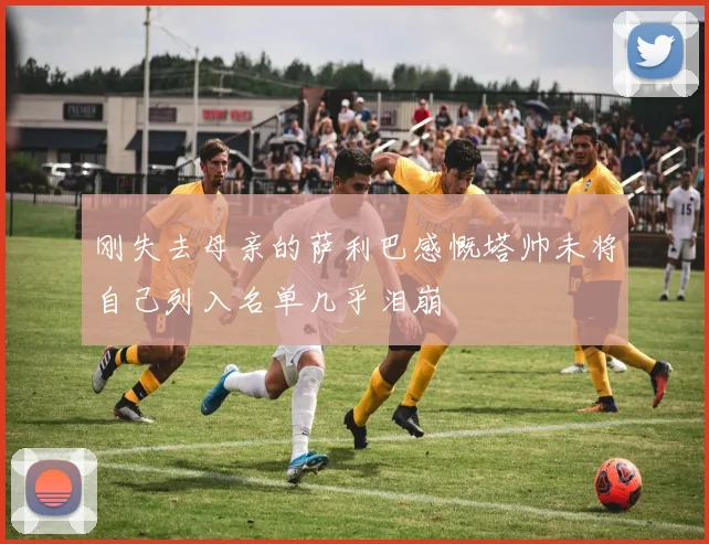 刚失去母亲的萨利巴感慨塔帅未将自己列入名单几乎泪崩