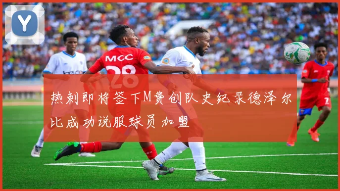 热刺即将签下M费创队史纪录德泽尔比成功说服球员加盟