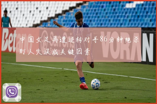 中国女足再遭逆转对手86分钟绝杀盯人失误成关键因素