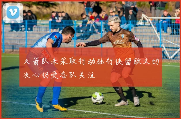 火箭队未采取行动独行侠留欧文的决心仍受各队关注