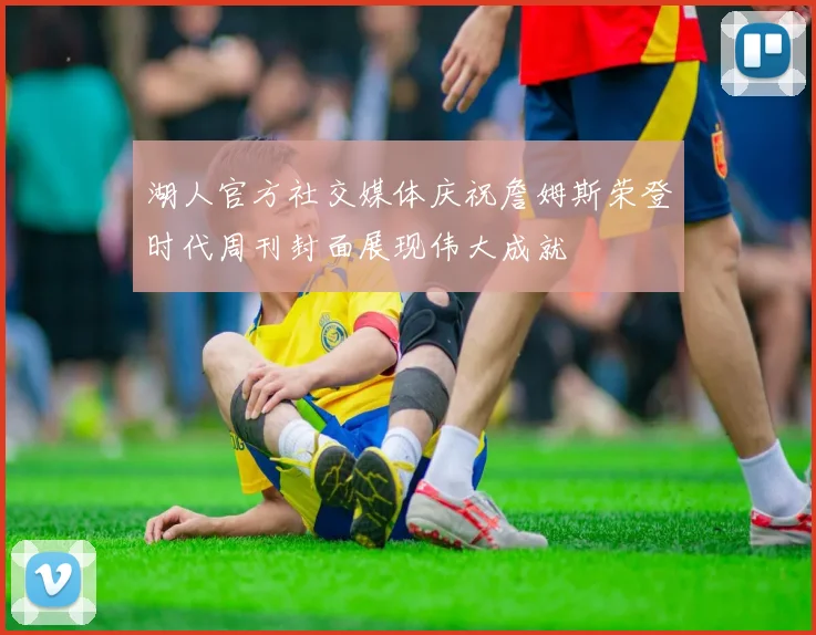 湖人官方社交媒体庆祝詹姆斯荣登时代周刊封面展现伟大成就