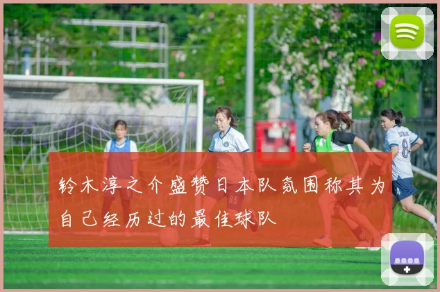 铃木淳之介盛赞日本队氛围称其为自己经历过的最佳球队