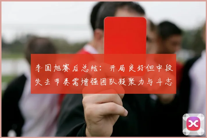 李国旭赛后总结：开局良好但中段失去节奏需增强团队凝聚力与斗志